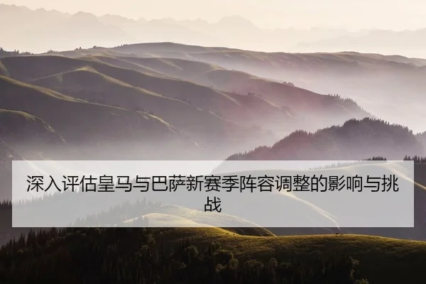 深入评估皇马与巴萨新赛季阵容调整的影响与挑战